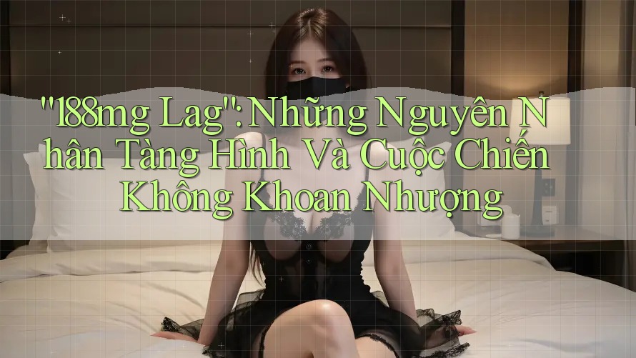 “188mg Lag”: Những Nguyên Nhân Tàng Hình Và Cuộc Chiến Không Khoan Nhượng “188mg Lag”: Những Nguyên Nhân Tàng Hình Và Cuộc Chiến Không Khoan Nhượng