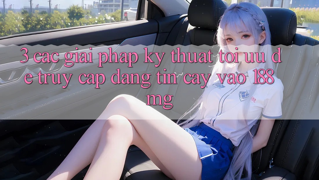 3. Các giải pháp kỹ thuật tối ưu để truy cập đáng tin cậy vào 188mg 3. Các giải pháp kỹ thuật tối ưu để truy cập đáng tin cậy vào 188mg
