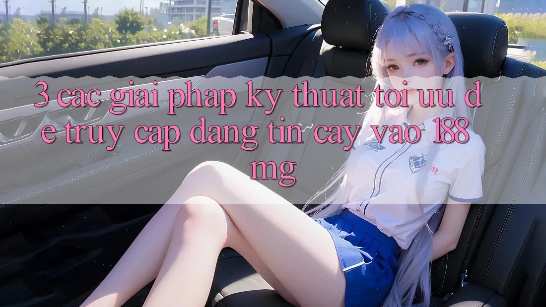 3. Các giải pháp kỹ thuật tối ưu để truy cập đáng tin cậy vào 188mg