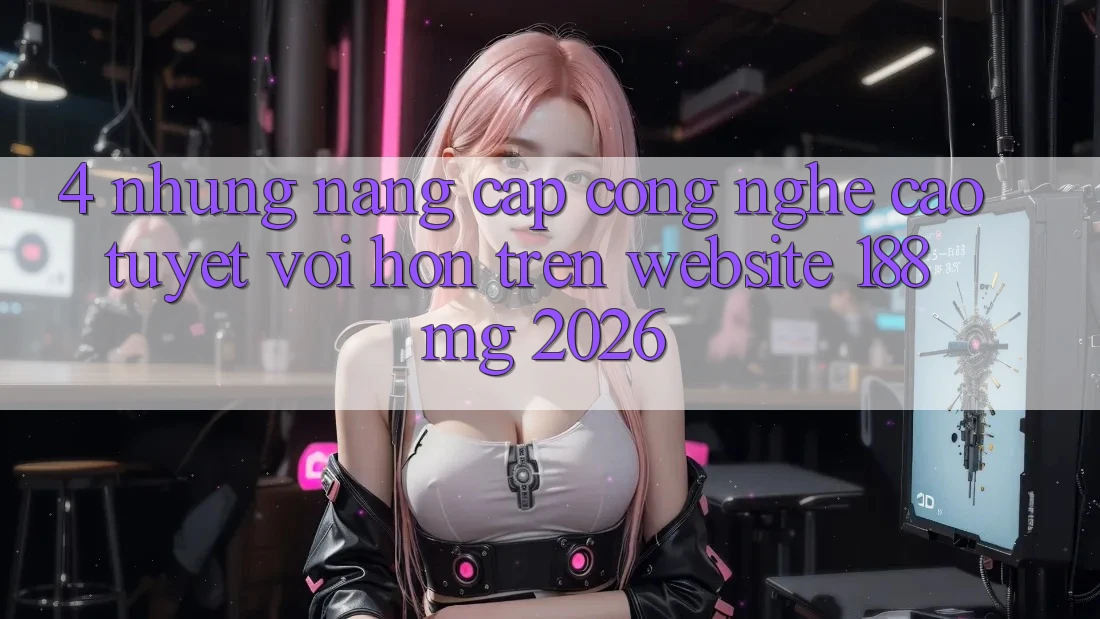 4. Những nâng cấp công nghệ cao tuyệt vời hơn trên Website 188mg 2026 4. Những nâng cấp công nghệ cao tuyệt vời hơn trên Website 188mg 2026