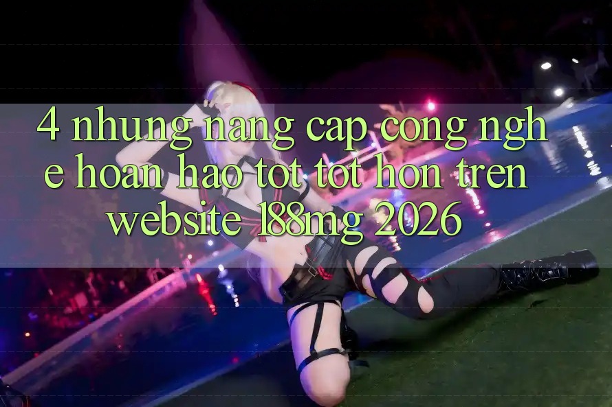 4. Những nâng cấp công nghệ hoàn hảo tốt tốt hơn trên Website 188mg 2026 4. Những nâng cấp công nghệ hoàn hảo tốt tốt hơn trên Website 188mg 2026