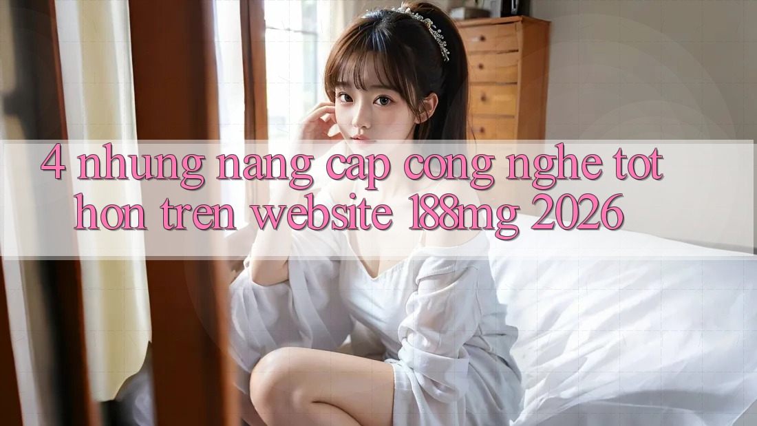 4. Những nâng cấp công nghệ tốt hơn trên Website 188mg 2026 4. Những nâng cấp công nghệ tốt hơn trên Website 188mg 2026