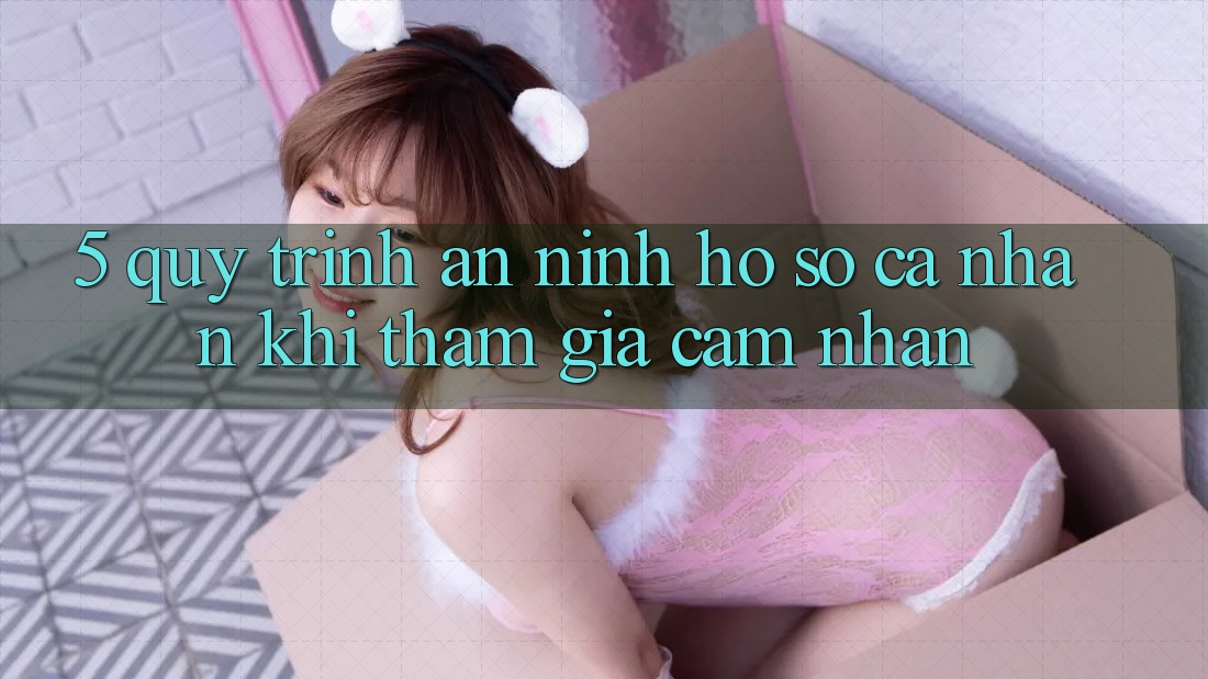 5. Quy trình an ninh hồ sơ cá nhân khi tham gia cảm nhận