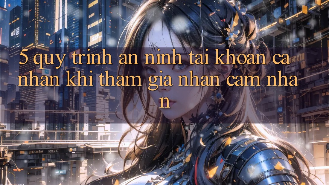 5. Quy trình an ninh tài khoản cá nhân khi tham gia nhận cảm nhận 5. Quy trình an ninh tài khoản cá nhân khi tham gia nhận cảm nhận