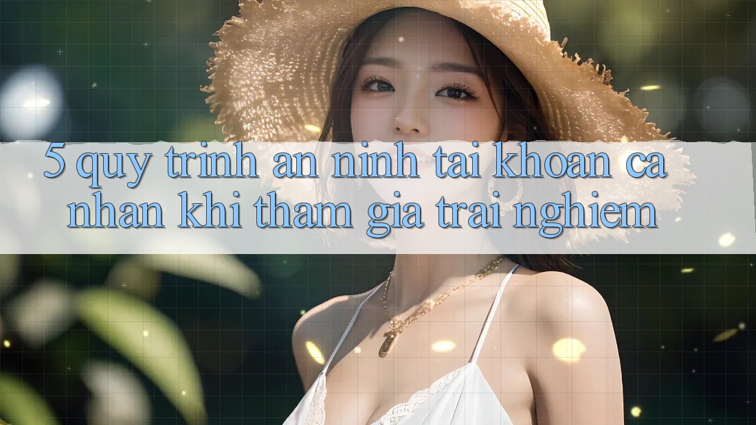 5. Quy trình an ninh tài khoản cá nhân khi tham gia trải nghiệm 5. Quy trình an ninh tài khoản cá nhân khi tham gia trải nghiệm