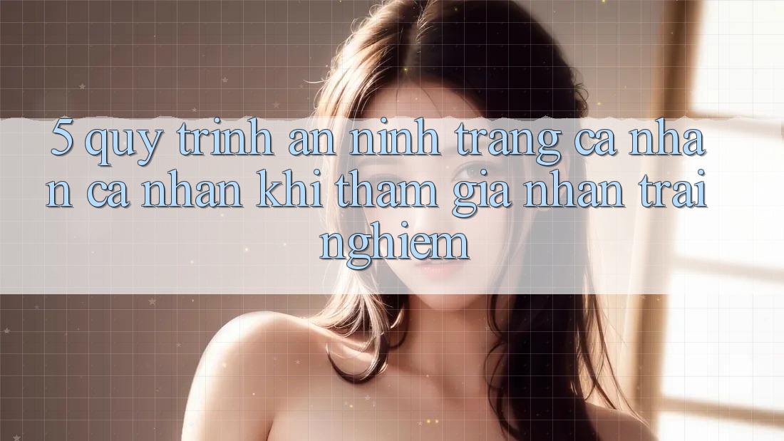 5. Quy trình an ninh trang cá nhân cá nhân khi tham gia nhận trải nghiệm 5. Quy trình an ninh trang cá nhân cá nhân khi tham gia nhận trải nghiệm