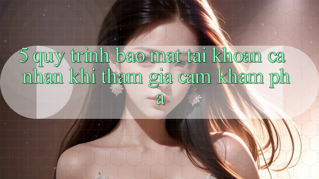 5. Quy trình bảo mật tài khoản cá nhân khi tham gia cảm khám phá 5. Quy trình bảo mật tài khoản cá nhân khi tham gia cảm khám phá