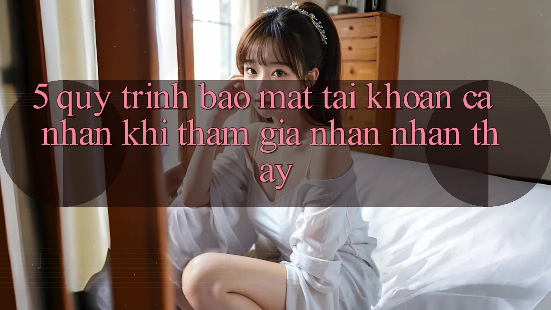5. Quy trình bảo mật tài khoản cá nhân khi tham gia nhận nhận thấy 5. Quy trình bảo mật tài khoản cá nhân khi tham gia nhận nhận thấy