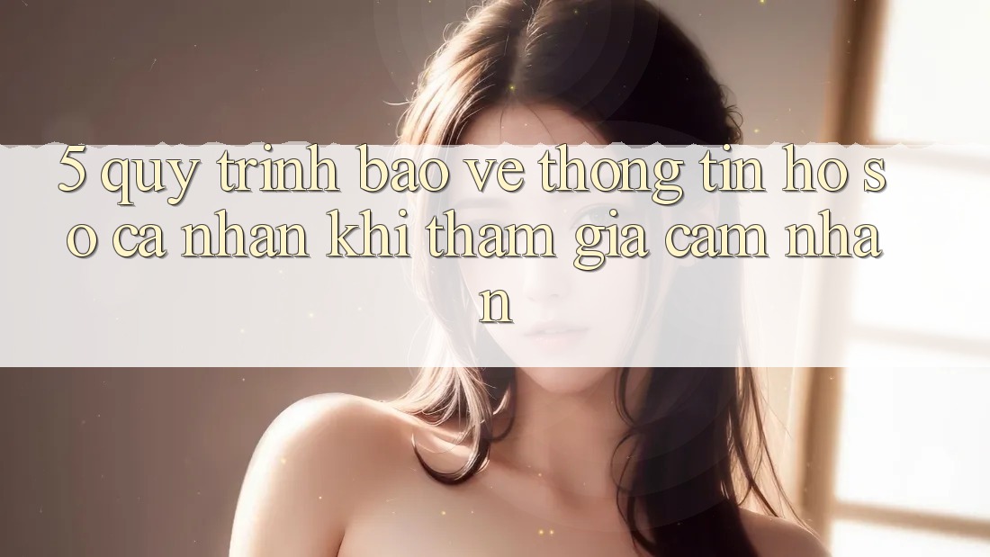 5. Quy trình bảo vệ thông tin hồ sơ cá nhân khi tham gia cảm nhận 5. Quy trình bảo vệ thông tin hồ sơ cá nhân khi tham gia cảm nhận