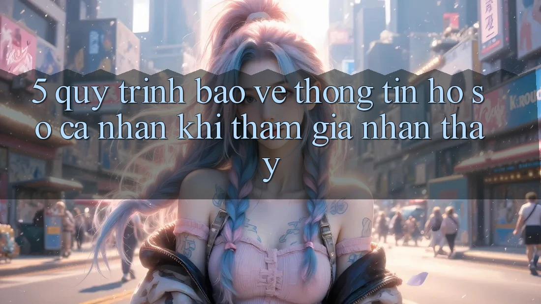 5. Quy trình bảo vệ thông tin hồ sơ cá nhân khi tham gia nhận thấy 5. Quy trình bảo vệ thông tin hồ sơ cá nhân khi tham gia nhận thấy