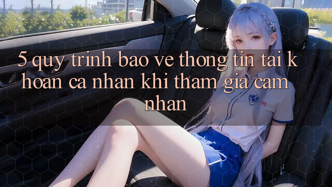 5. Quy trình bảo vệ thông tin tài khoản cá nhân khi tham gia cảm nhận 5. Quy trình bảo vệ thông tin tài khoản cá nhân khi tham gia cảm nhận