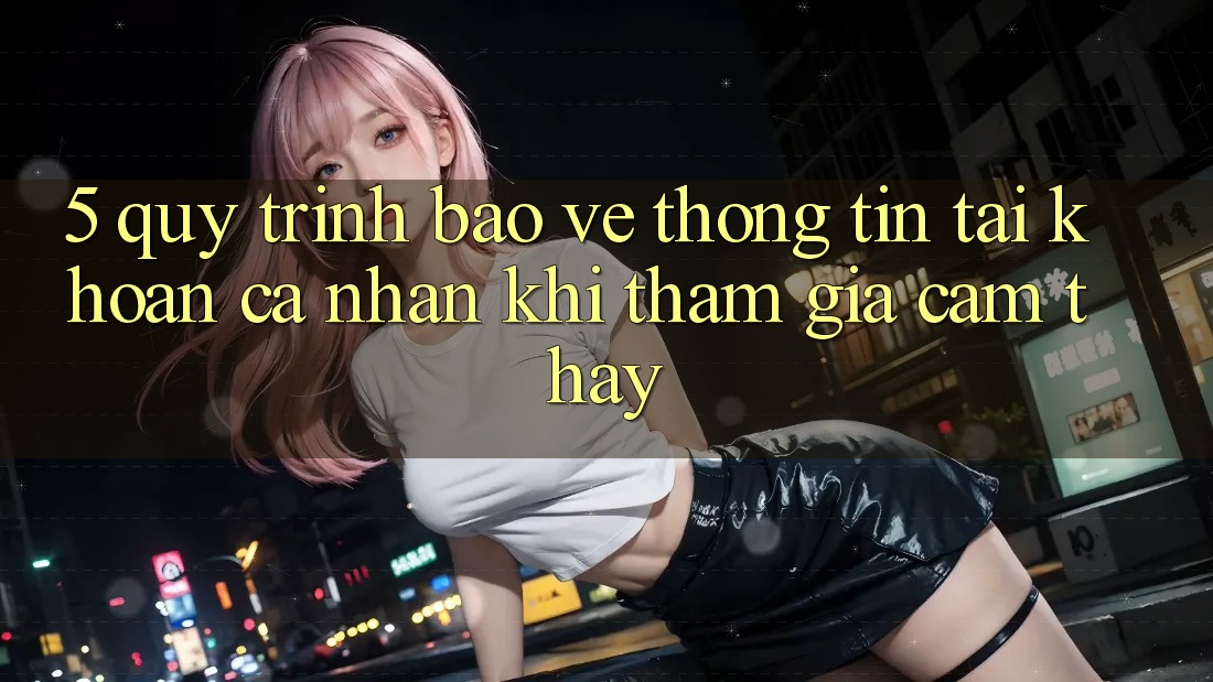 5. Quy trình bảo vệ thông tin tài khoản cá nhân khi tham gia cảm thấy 5. Quy trình bảo vệ thông tin tài khoản cá nhân khi tham gia cảm thấy