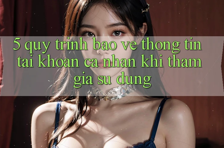 5. Quy trình bảo vệ thông tin tài khoản cá nhân khi tham gia sử dụng 5. Quy trình bảo vệ thông tin tài khoản cá nhân khi tham gia sử dụng