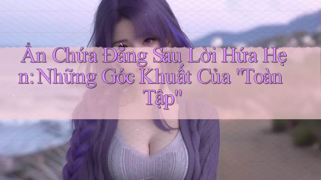 Ẩn Chứa Đằng Sau Lời Hứa Hẹn: Những Góc Khuất Của “Toàn Tập” Ẩn Chứa Đằng Sau Lời Hứa Hẹn: Những Góc Khuất Của “Toàn Tập”
