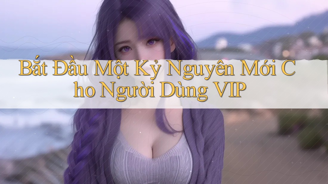 Bắt Đầu Một Kỷ Nguyên Mới Cho Người Dùng VIP Bắt Đầu Một Kỷ Nguyên Mới Cho Người Dùng VIP
