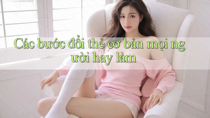 Các bước đổi thẻ cơ bản mọi người hay làm Các bước đổi thẻ cơ bản mọi người hay làm