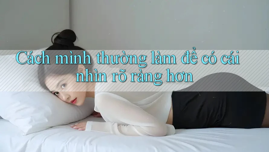 Cách mình thường làm để có cái nhìn rõ ràng hơn Cách mình thường làm để có cái nhìn rõ ràng hơn