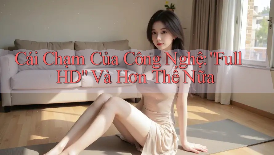 Cái Chạm Của Công Nghệ: “Full HD” Và Hơn Thế Nữa Cái Chạm Của Công Nghệ: “Full HD” Và Hơn Thế Nữa