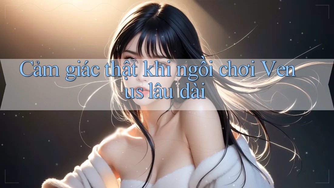 Cảm giác thật khi ngồi chơi Venus lâu dài Cảm giác thật khi ngồi chơi Venus lâu dài