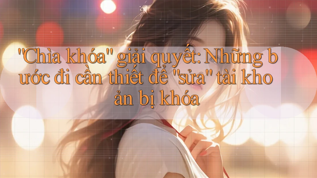 “Chìa khóa” giải quyết: Những bước đi cần thiết để “sửa” tài khoản bị khóa