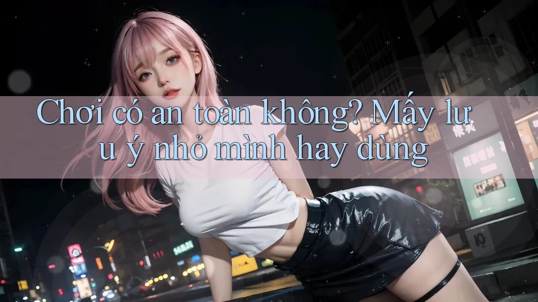 Chơi có an toàn không? Mấy lưu ý nhỏ mình hay dùng Chơi có an toàn không? Mấy lưu ý nhỏ mình hay dùng