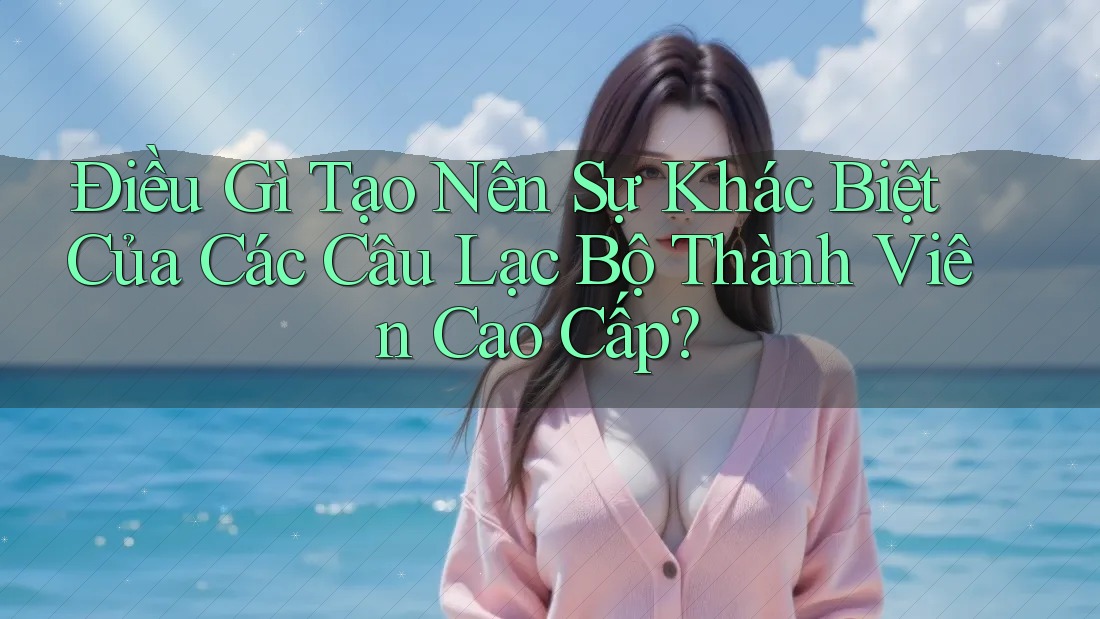 Điều Gì Tạo Nên Sự Khác Biệt Của Các Câu Lạc Bộ Thành Viên Cao Cấp? Điều Gì Tạo Nên Sự Khác Biệt Của Các Câu Lạc Bộ Thành Viên Cao Cấp?