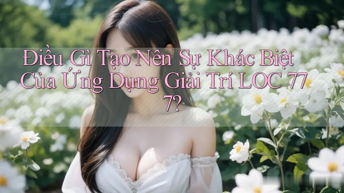 Điều Gì Tạo Nên Sự Khác Biệt Của Ứng Dụng Giải Trí LOC 777?