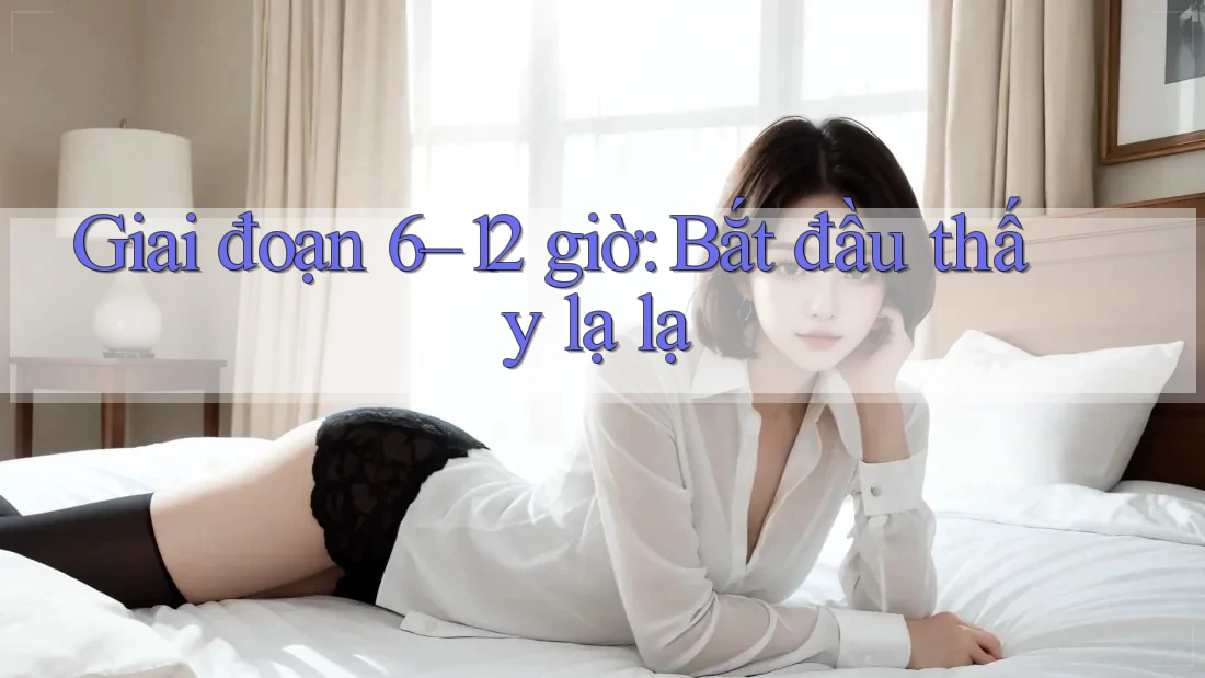 Giai đoạn 6–12 giờ: Bắt đầu thấy lạ lạ Giai đoạn 6–12 giờ: Bắt đầu thấy lạ lạ