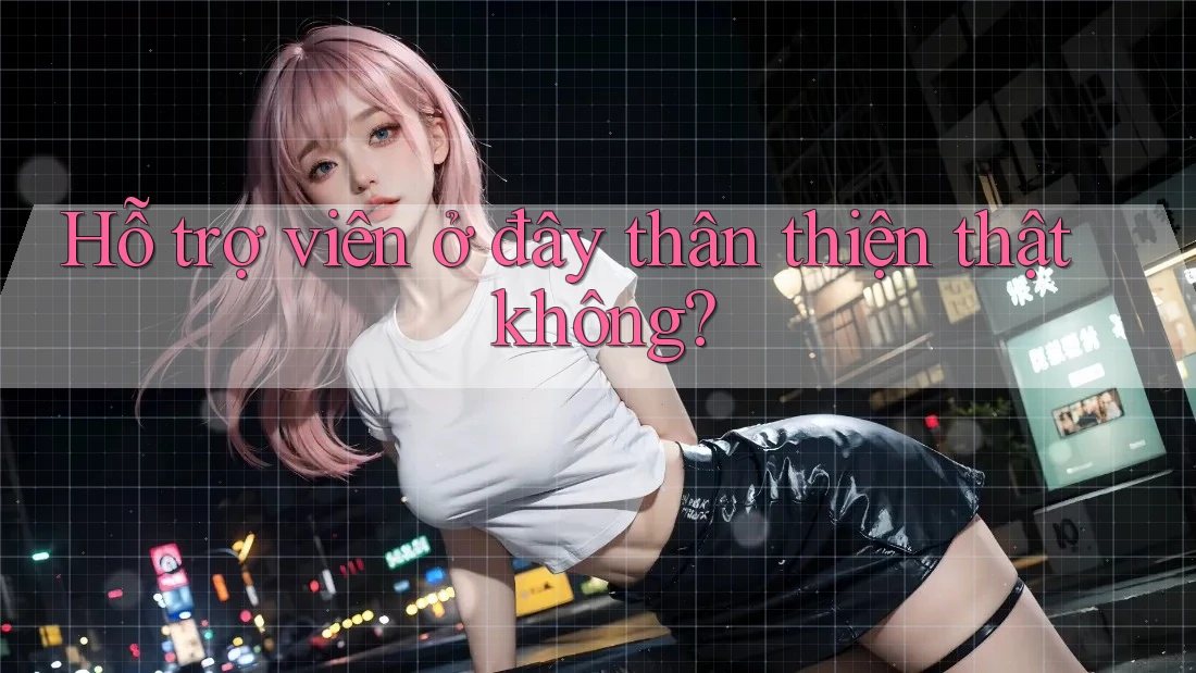 Hỗ trợ viên ở đây thân thiện thật không? Hỗ trợ viên ở đây thân thiện thật không?