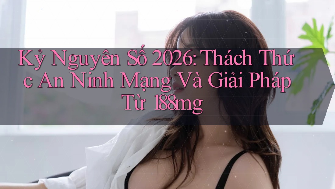 Kỷ Nguyên Số 2026: Thách Thức An Ninh Mạng Và Giải Pháp Từ 188mg