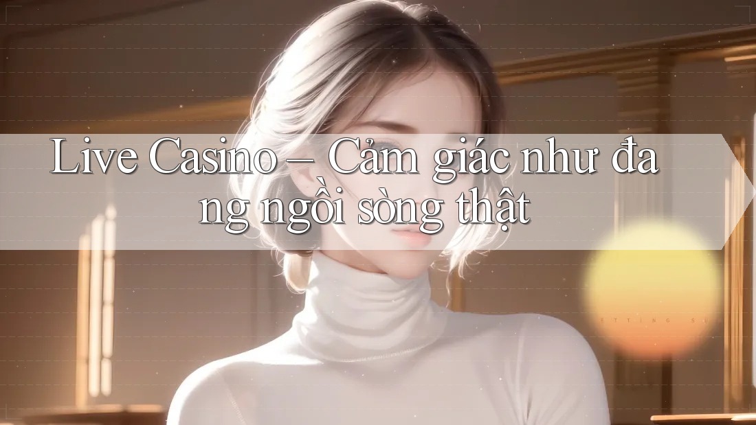Live Casino – Cảm giác như đang ngồi sòng thật Live Casino – Cảm giác như đang ngồi sòng thật