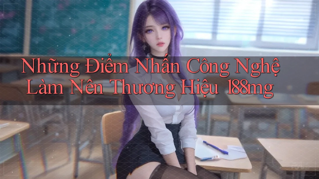 Những Điểm Nhấn Công Nghệ Làm Nên Thương Hiệu 188mg Những Điểm Nhấn Công Nghệ Làm Nên Thương Hiệu 188mg
