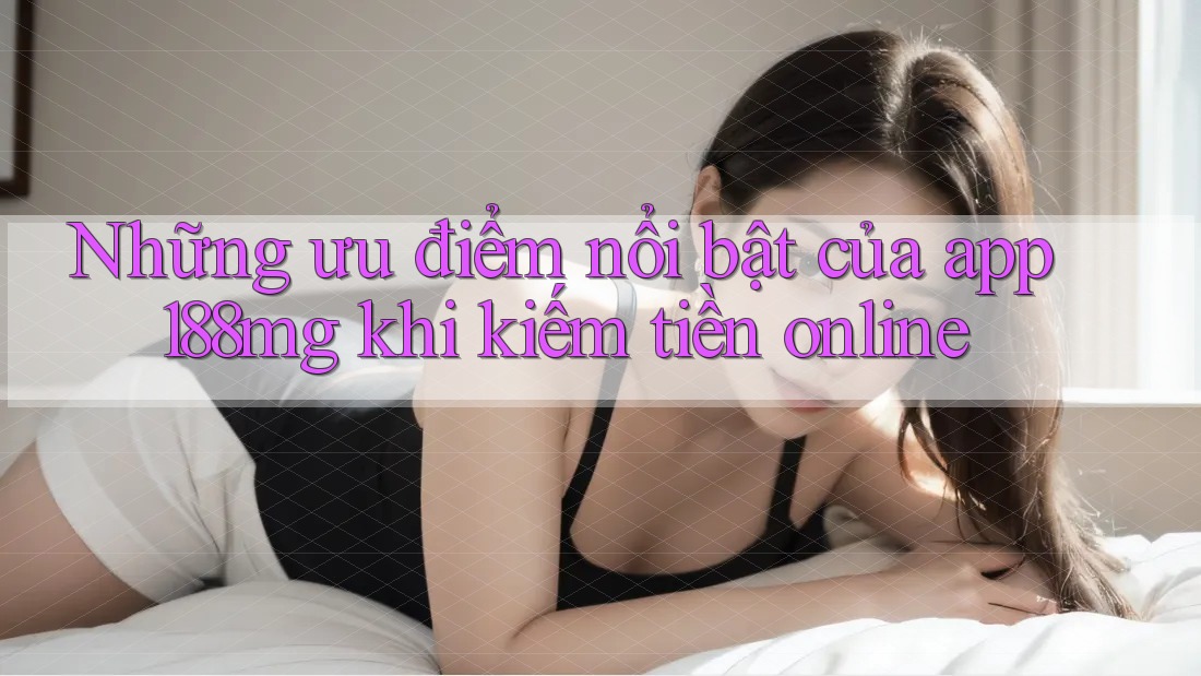 Những ưu điểm nổi bật của app 188mg khi kiếm tiền online