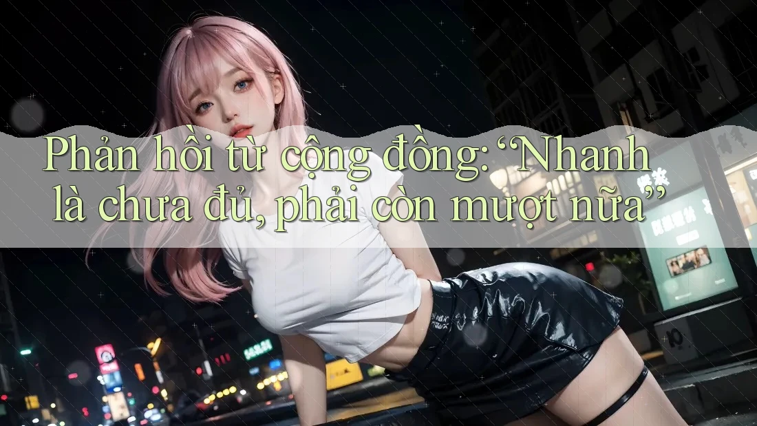 Phản hồi từ cộng đồng: “Nhanh là chưa đủ, phải còn mượt nữa” Phản hồi từ cộng đồng: “Nhanh là chưa đủ, phải còn mượt nữa”