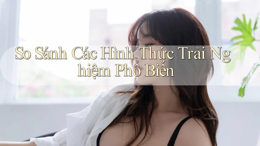 So Sánh Các Hình Thức Trải Nghiệm Phổ Biến So Sánh Các Hình Thức Trải Nghiệm Phổ Biến