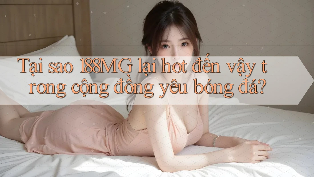 Tại sao 188MG lại hot đến vậy trong cộng đồng yêu bóng đá?