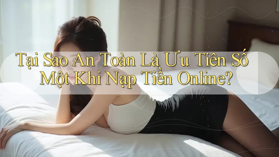 Tại Sao An Toàn Là Ưu Tiên Số Một Khi Nạp Tiền Online?