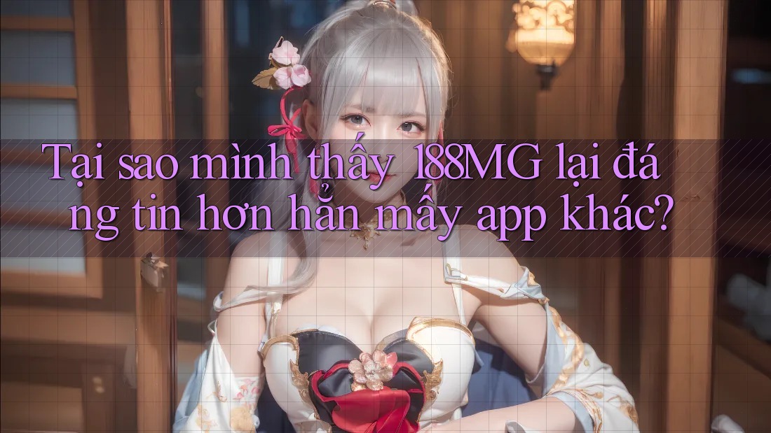 Tại sao mình thấy 188MG lại đáng tin hơn hẳn mấy app khác?