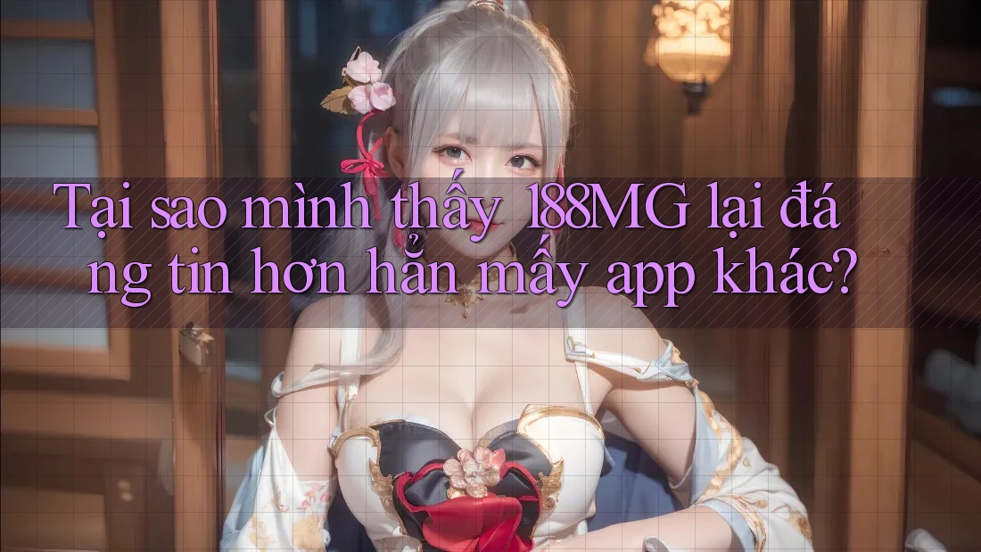 Tại sao mình thấy 188MG lại đáng tin hơn hẳn mấy app khác?