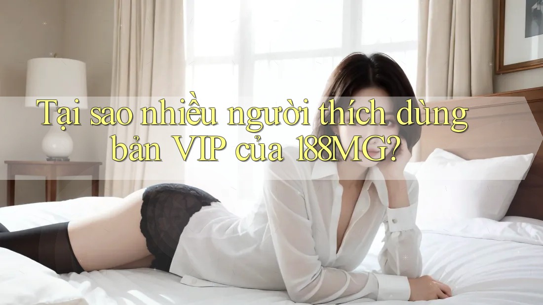 Tại sao nhiều người thích dùng bản VIP của 188MG? Tại sao nhiều người thích dùng bản VIP của 188MG?