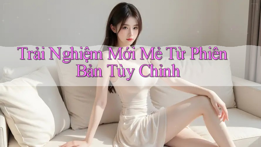 Trải Nghiệm Mới Mẻ Từ Phiên Bản Tùy Chỉnh Trải Nghiệm Mới Mẻ Từ Phiên Bản Tùy Chỉnh