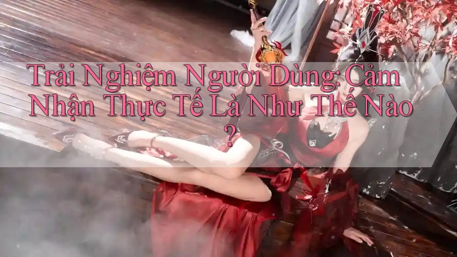 Trải Nghiệm Người Dùng: Cảm Nhận Thực Tế Là Như Thế Nào?
