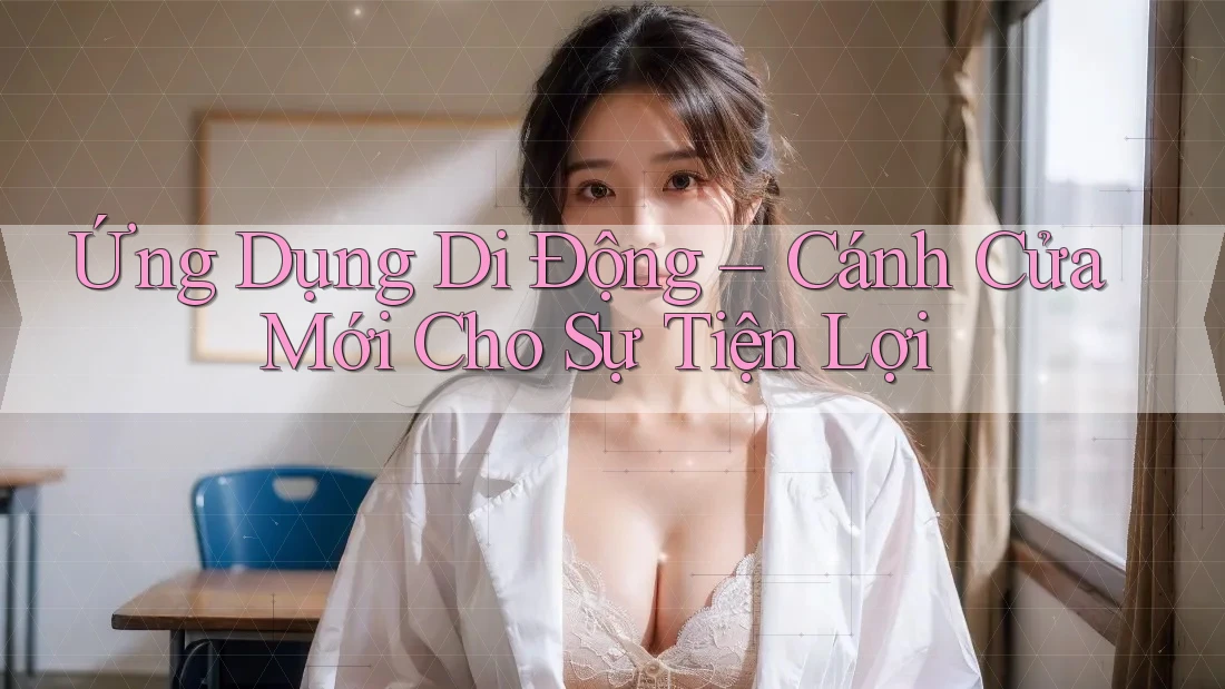 Ứng Dụng Di Động – Cánh Cửa Mới Cho Sự Tiện Lợi Ứng Dụng Di Động – Cánh Cửa Mới Cho Sự Tiện Lợi