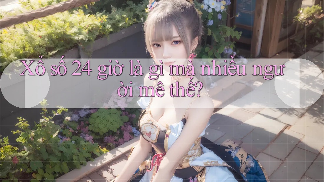 Xổ số 24 giờ là gì mà nhiều người mê thế? Xổ số 24 giờ là gì mà nhiều người mê thế?